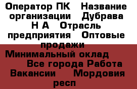Оператор ПК › Название организации ­ Дубрава Н.А › Отрасль предприятия ­ Оптовые продажи › Минимальный оклад ­ 27 000 - Все города Работа » Вакансии   . Мордовия респ.